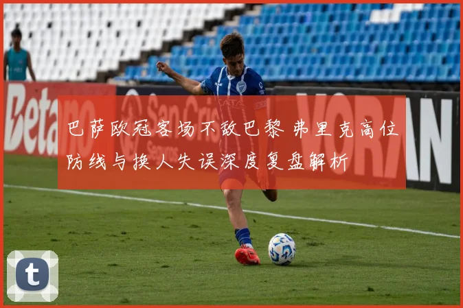 巴萨欧冠客场不敌巴黎 弗里克高位防线与换人失误深度复盘解析
