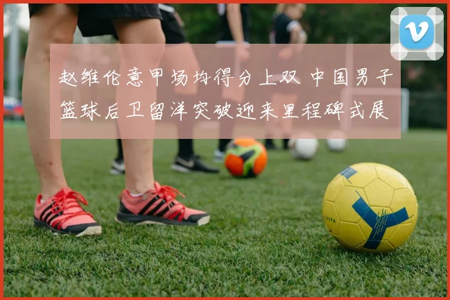 赵维伦意甲场均得分上双 中国男子篮球后卫留洋突破迎来里程碑式展望