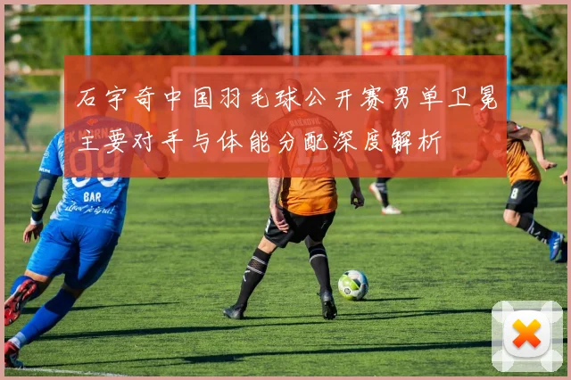 石宇奇中国羽毛球公开赛男单卫冕主要对手与体能分配深度解析