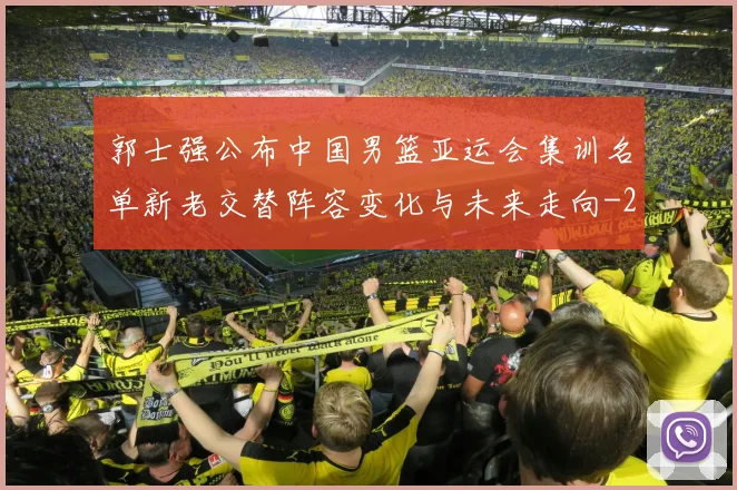 郭士强公布中国男篮亚运会集训名单新老交替阵容变化与未来走向