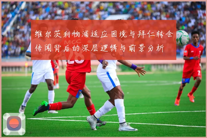 维尔茨利物浦适应困境与拜仁转会传闻背后的深层逻辑与前景分析