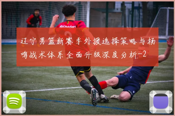 辽宁男篮新赛季外援选择策略与杨鸣战术体系全面升级深度分析