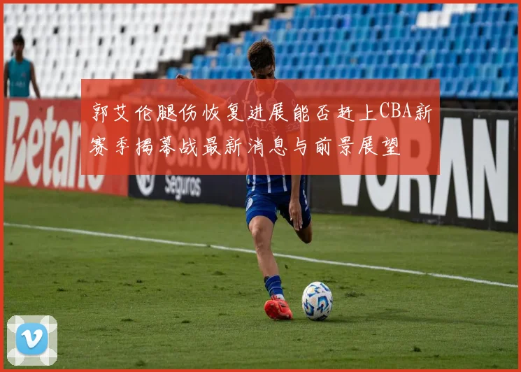 郭艾伦腿伤恢复进展能否赶上CBA新赛季揭幕战最新消息与前景展望