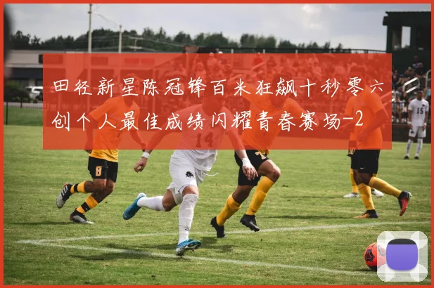 田径新星陈冠锋百米狂飙十秒零六创个人最佳成绩闪耀青春赛场