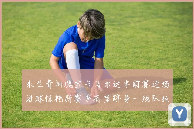 米兰青训瑰宝卡马尔达季前赛连场进球惊艳新赛季有望跻身一线队轮换