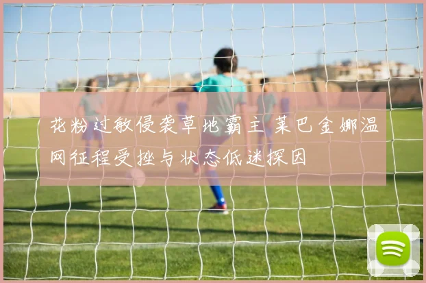 花粉过敏侵袭草地霸主 莱巴金娜温网征程受挫与状态低迷探因
