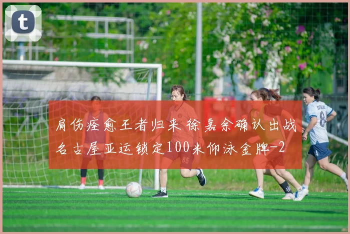 肩伤痊愈王者归来 徐嘉余确认出战名古屋亚运锁定100米仰泳金牌