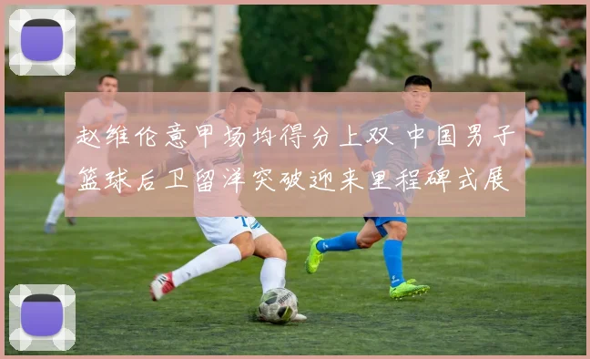赵维伦意甲场均得分上双 中国男子篮球后卫留洋突破迎来里程碑式展望