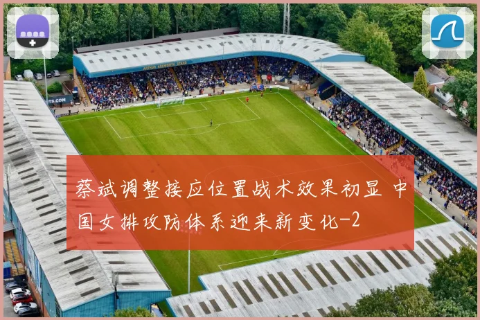 蔡斌调整接应位置战术效果初显 中国女排攻防体系迎来新变化