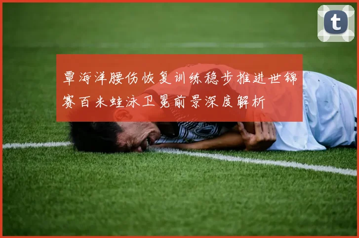 覃海洋腰伤恢复训练稳步推进世锦赛百米蛙泳卫冕前景深度解析