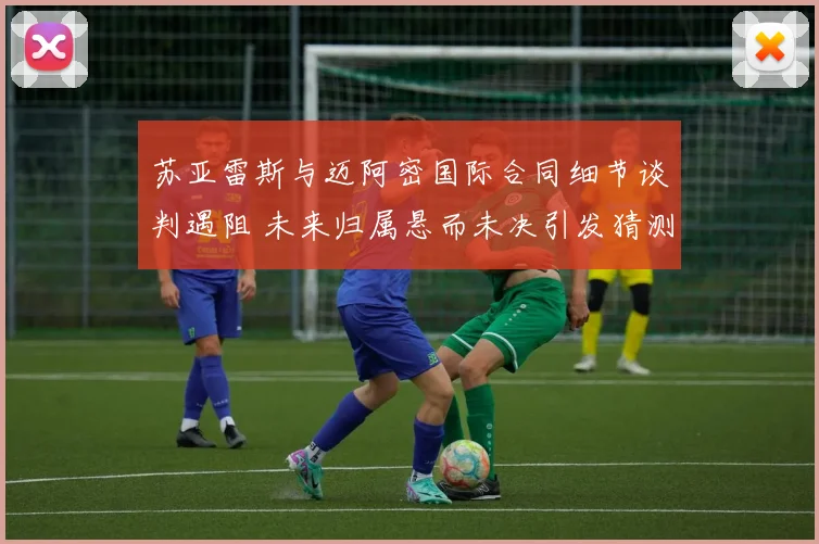苏亚雷斯与迈阿密国际合同细节谈判遇阻 未来归属悬而未决引发猜测