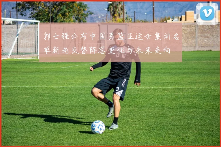郭士强公布中国男篮亚运会集训名单新老交替阵容变化与未来走向