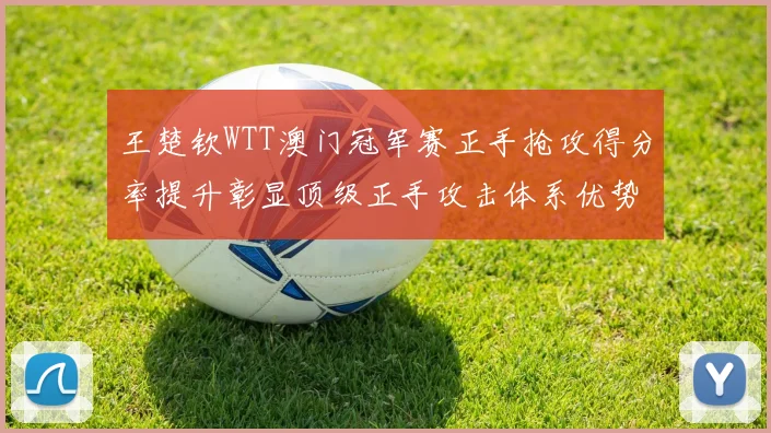 王楚钦WTT澳门冠军赛正手抢攻得分率提升彰显顶级正手攻击体系优势