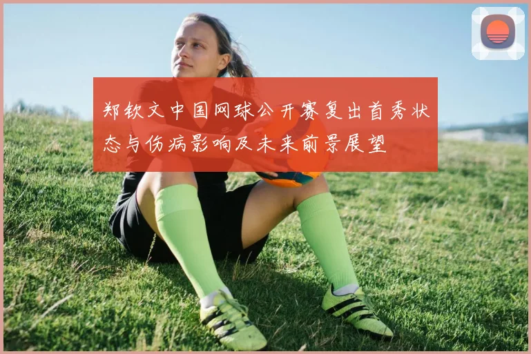 郑钦文中国网球公开赛复出首秀状态与伤病影响及未来前景展望
