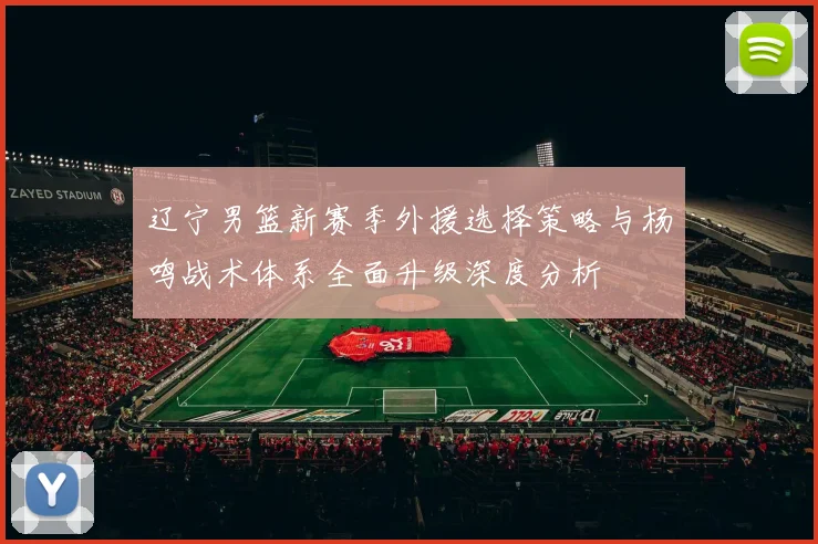 辽宁男篮新赛季外援选择策略与杨鸣战术体系全面升级深度分析