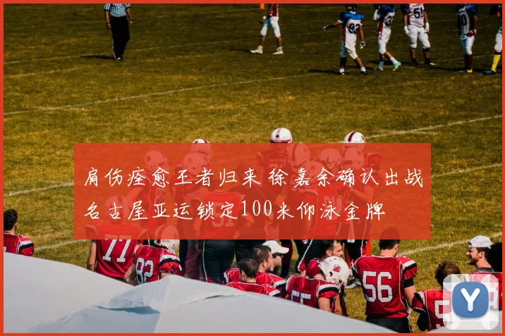 肩伤痊愈王者归来 徐嘉余确认出战名古屋亚运锁定100米仰泳金牌