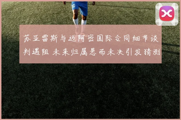 苏亚雷斯与迈阿密国际合同细节谈判遇阻 未来归属悬而未决引发猜测