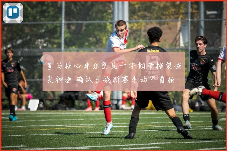 皇马核心库尔图瓦十字韧带撕裂恢复神速 确认出战新赛季西甲首轮