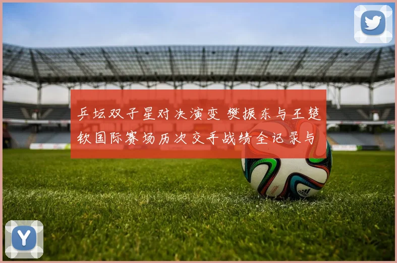 乒坛双子星对决演变 樊振东与王楚钦国际赛场历次交手战绩全记录与胜率数据深度解析