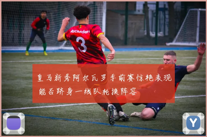 皇马新秀阿尔瓦罗季前赛惊艳表现 能否跻身一线队轮换阵容