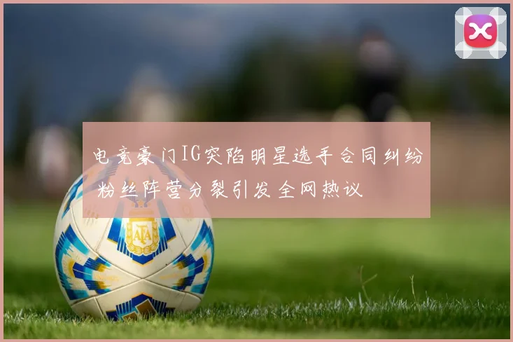 电竞豪门IG突陷明星选手合同纠纷 粉丝阵营分裂引发全网热议