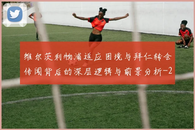 维尔茨利物浦适应困境与拜仁转会传闻背后的深层逻辑与前景分析