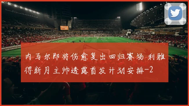 内马尔即将伤愈复出回归赛场 利雅得新月主帅透露首发计划安排