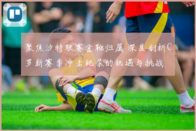 聚焦沙特联赛金靴归属 深度剖析C罗新赛季冲击纪录的机遇与挑战