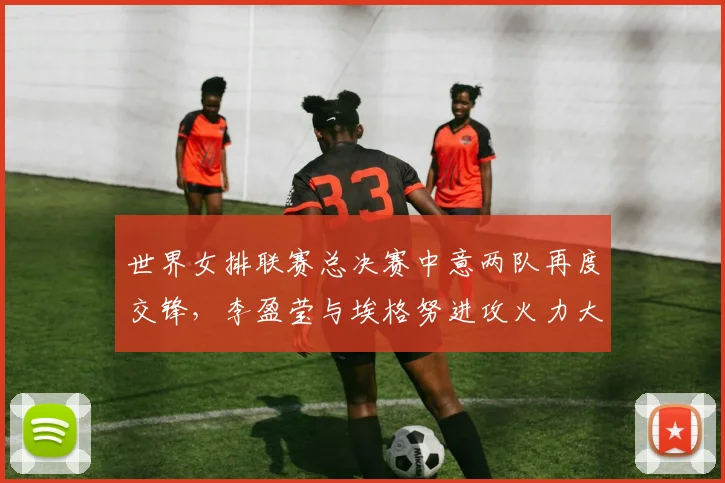 世界女排联赛总决赛中意两队再度交锋,李盈莹与埃格努进攻火力大比拼前瞻解析