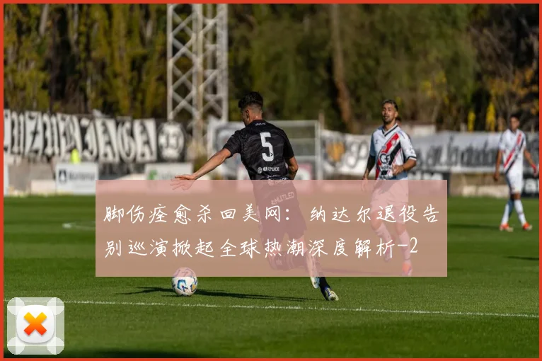 脚伤痊愈杀回美网:纳达尔退役告别巡演掀起全球热潮深度解析