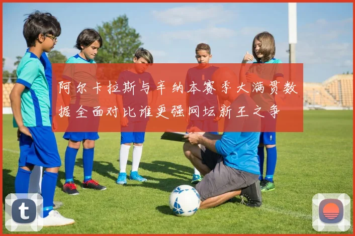 阿尔卡拉斯与辛纳本赛季大满贯数据全面对比谁更强网坛新王之争