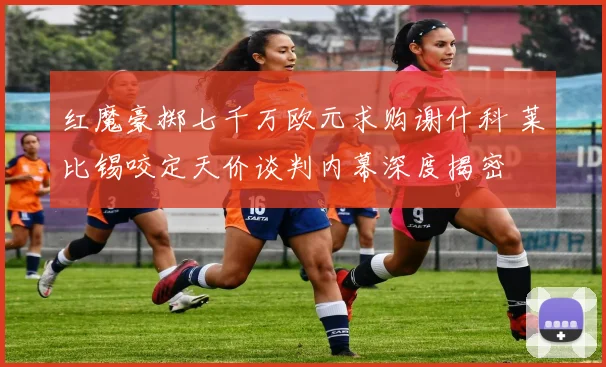 红魔豪掷七千万欧元求购谢什科 莱比锡咬定天价谈判内幕深度揭密