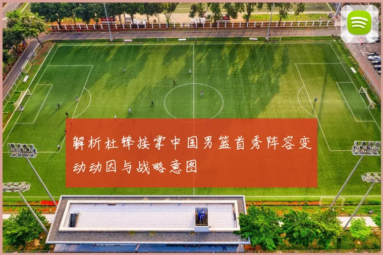 解析杜锋接掌中国男篮首秀阵容变动动因与战略意图