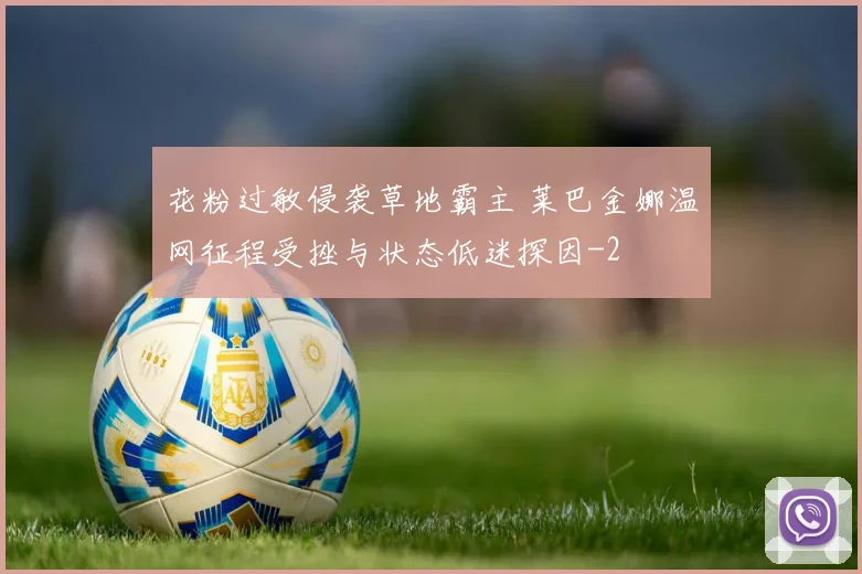 花粉过敏侵袭草地霸主 莱巴金娜温网征程受挫与状态低迷探因