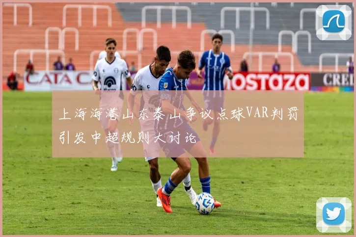 上海海港山东泰山争议点球VAR判罚引发中超规则大讨论
