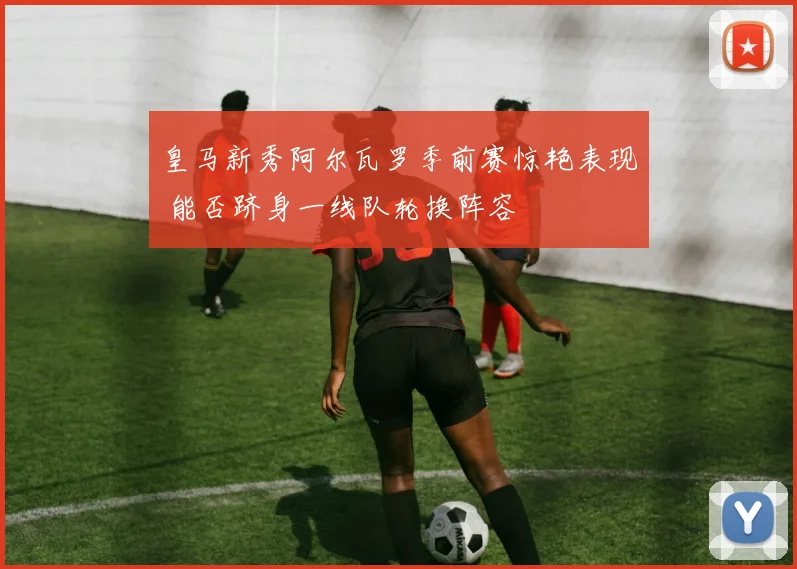 皇马新秀阿尔瓦罗季前赛惊艳表现 能否跻身一线队轮换阵容