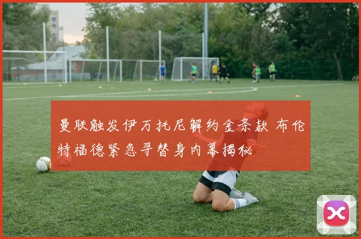 曼联触发伊万托尼解约金条款 布伦特福德紧急寻替身内幕揭秘