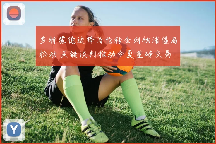 多特蒙德边锋马伦转会利物浦僵局松动 关键谈判推动今夏重磅交易