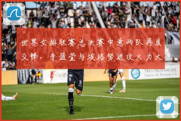 世界女排联赛总决赛中意两队再度交锋，李盈莹与埃格努进攻火力大比拼前瞻解析