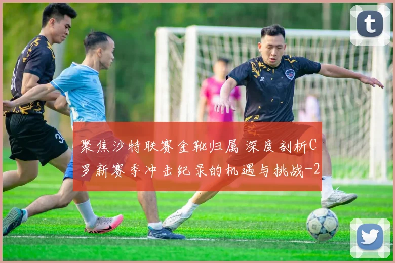 聚焦沙特联赛金靴归属 深度剖析C罗新赛季冲击纪录的机遇与挑战